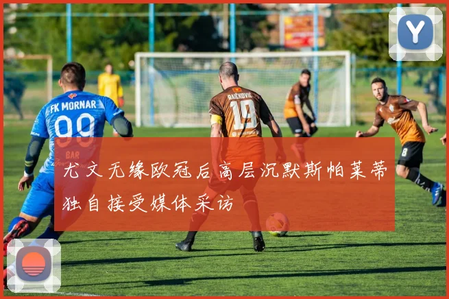 尤文无缘欧冠后高层沉默斯帕莱蒂独自接受媒体采访
