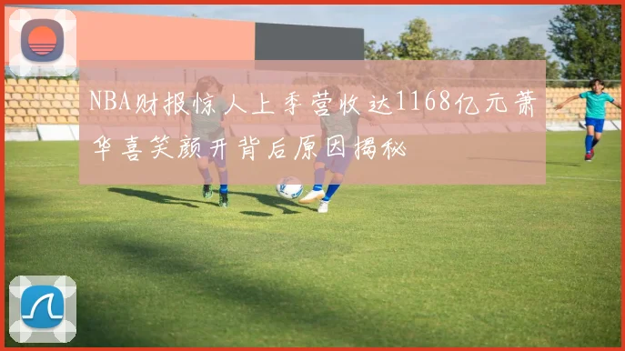 NBA财报惊人上季营收达1168亿元萧华喜笑颜开背后原因揭秘