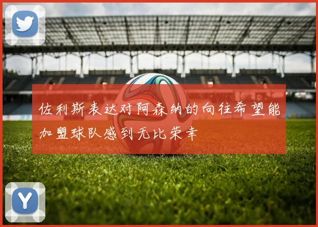 佐利斯表达对阿森纳的向往希望能加盟球队感到无比荣幸