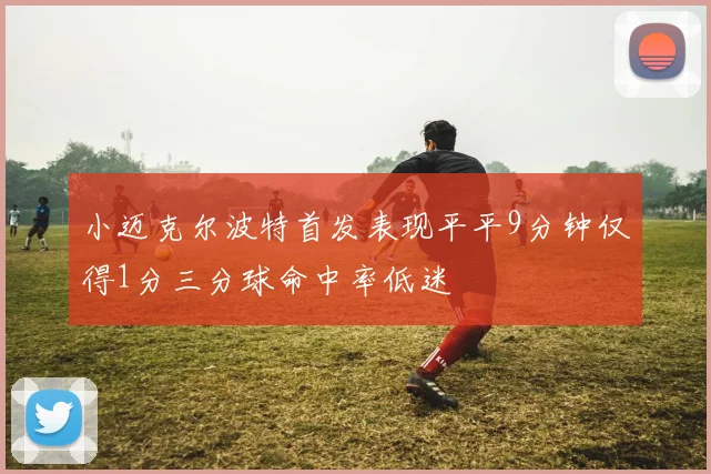 小迈克尔波特首发表现平平9分钟仅得1分三分球命中率低迷