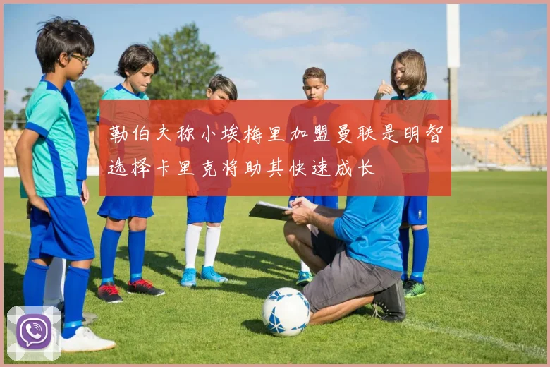 勒伯夫称小埃梅里加盟曼联是明智选择卡里克将助其快速成长