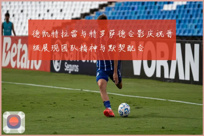 德凯特拉雷与特罗萨德合影庆祝晋级展现团队精神与默契配合