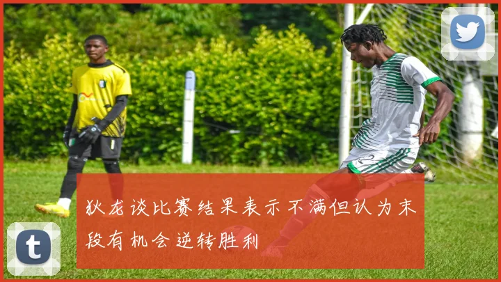 狄龙谈比赛结果表示不满但认为末段有机会逆转胜利