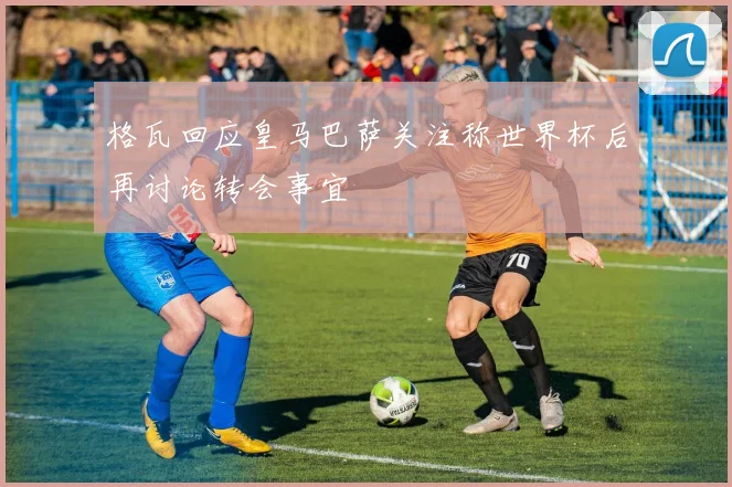 格瓦回应皇马巴萨关注称世界杯后再讨论转会事宜