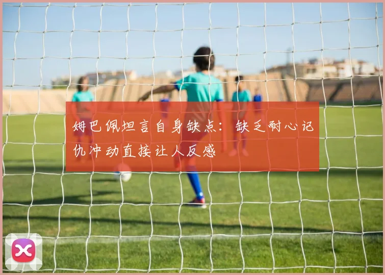 姆巴佩坦言自身缺点：缺乏耐心记仇冲动直接让人反感
