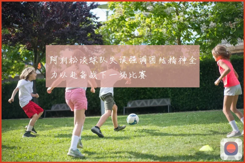 阿利松谈球队失误强调团结精神全力以赴备战下一场比赛