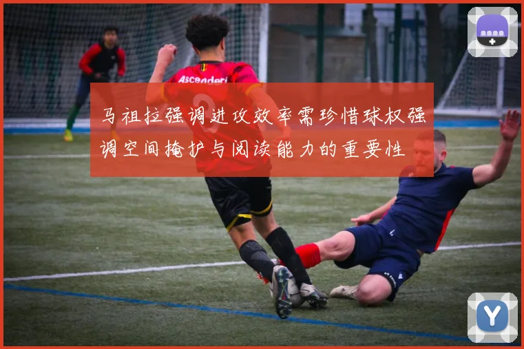 马祖拉强调进攻效率需珍惜球权强调空间掩护与阅读能力的重要性