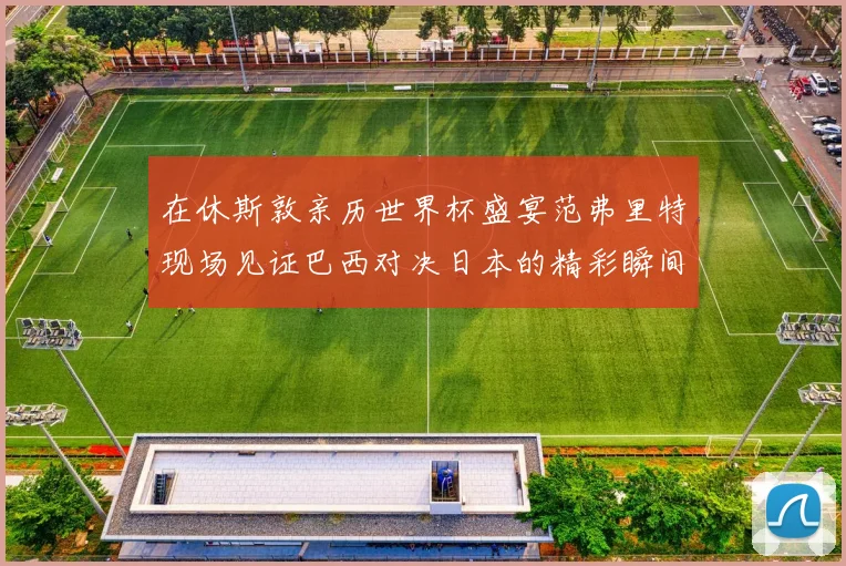 在休斯敦亲历世界杯盛宴范弗里特现场见证巴西对决日本的精彩瞬间