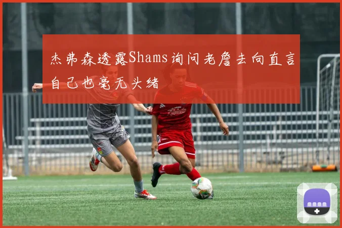 杰弗森透露Shams询问老詹去向直言自己也毫无头绪